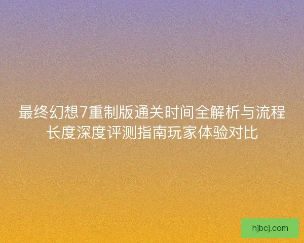 最终幻想7重制版通关时间全解析与流程长度深度评测指南玩家体验对比
